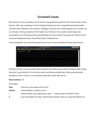 Terminal/Console
Pada dasarnya, Linux merupakan sistem operasi yang berbasiskan pada text (Text Bases) dalam system
kerjanya. Bila ingin melakukan sesuatu terhadap komputer user bisa mengetikkan perintah-perintah
yang kemudian dieksekusi oleh komputer. Sehingga mode teks terus melekat dengan Linux sampai saat
ini, walaupun sekarang tampilan GUI (Graphic User Interface) Linux sudah semakin bagus dan
memudahkan user. Perintah-perintah yang diketikkan itu biasa disebut Command Line Interface (CLI).
Untuk perintahperintah dasar, biasa disebut Basic Command Line.

Untuk mempelajari atau mencoba perintah dasar Linux, kita bisa membuka Terminal atau Konsole.




Di dalam terminal area akan tampil tulisan yang bisa kita sebut prompt, dimana di bagian akhir prompt
ada kursor yang berkedip, di sini kita bisa mulai menuliskan perintah dasar. Pada saat pertama kali
membuka window terminal, secara default prompt akan seperti dibawah ini :

linux@ubuntu:~ $

Keterangan :
linux          : nama user yang sedang aktif saat ini
ubuntu         : nama komputer (computer name)
~              : direktori/folder yang sedang aktif, tanda ~ : sedang berada di direktori /home.
$              : yang aktif adalah user biasa, akan berubah menjadi # jika user yang aktif adalah root.
 