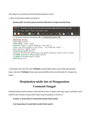 Jika dengan cara sebelumnya belum berhasil gunakan cara ini:

1. Buka terminal dak ketikkan perintah ini:

      gksudo gedit /usr/share/gnome/autostart/libcanberra-login-sound.desktop




2. pada akhir baris dari file ubah NoDisplay menjadi true seperti yang terlihat pada gambar
diatas. Jika baris NoDisplay belum ada maka tambahkan baris tersebut pada file. Simpan dan
keluar.


               Menjalankan mkdir dan cd Menggunakan
                                  Command Tunggal
Kadang-kadang setelah membuat sebuah direktori baru, mungkin anda ingin segera melakukan cd ke
direktori baru tersebut, kurang lebih seperti yang ditunjukkan di bawah ini :

      $ mkdir -p /home/linux/Contoh/SubContoh1/SubContoh2/

      $ cd /home/linux/Contoh/SubContoh2/SubContoh2/
 