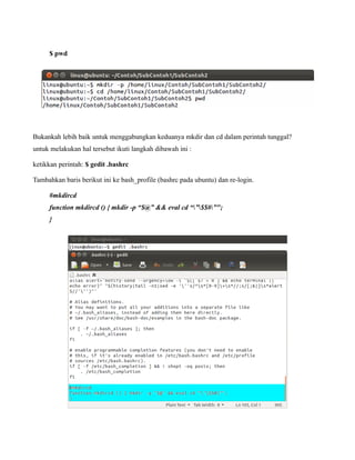 $ pwd




Bukankah lebih baik untuk menggabungkan keduanya mkdir dan cd dalam perintah tunggal?
untuk melakukan hal tersebut ikuti langkah dibawah ini :

ketikkan perintah: $ gedit .bashrc

Tambahkan baris berikut ini ke bash_profile (bashrc pada ubuntu) dan re-login.

     #mkdircd
     function mkdircd () { mkdir -p “$@” && eval cd “”$$#”";
     }
 