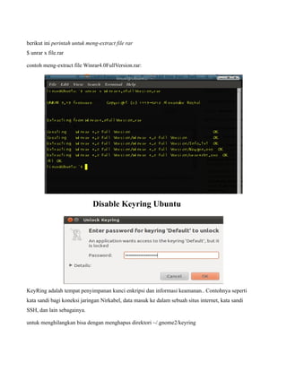berikut ini perintah untuk meng-extract file rar
$ unrar x file.rar

contoh meng-extract file Winrar4.0FullVersion.rar:




                             Disable Keyring Ubuntu




KeyRing adalah tempat penyimpanan kunci enkripsi dan informasi keamanan.. Contohnya seperti
kata sandi bagi koneksi jaringan Nirkabel, data masuk ke dalam sebuah situs internet, kata sandi
SSH, dan lain sebagainya.

untuk menghilangkan bisa dengan menghapus direktori ~/.gnome2/keyring
 