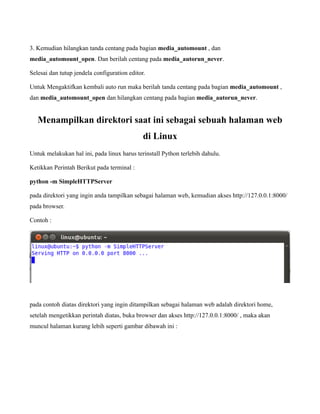 3. Kemudian hilangkan tanda centang pada bagian media_automount , dan
media_automount_open. Dan berilah centang pada media_autorun_never.

Selesai dan tutup jendela configuration editor.

Untuk Mengaktifkan kembali auto run maka berilah tanda centang pada bagian media_automount ,
dan media_automount_open dan hilangkan centang pada bagian media_autorun_never.


   Menampilkan direktori saat ini sebagai sebuah halaman web
                                              di Linux
Untuk melakukan hal ini, pada linux harus terinstall Python terlebih dahulu.

Ketikkan Perintah Berikut pada terminal :

python -m SimpleHTTPServer

pada direktori yang ingin anda tampilkan sebagai halaman web, kemudian akses http://127.0.0.1:8000/
pada browser.

Contoh :




pada contoh diatas direktori yang ingin ditampilkan sebagai halaman web adalah direktori home,
setelah mengetikkan perintah diatas, buka browser dan akses http://127.0.0.1:8000/ , maka akan
muncul halaman kurang lebih seperti gambar dibawah ini :
 