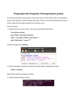 Pengenalan dan Pengantar Pemrogramman python
Di antara banyak bahasa pemrograman yang tersedia saat ini, Python adalah salah satu yang paling
mudah untuk dipelajari. Python diciptakan pada akhir 1980-an, dan telah berkembang jauh sejak itu.
Python sudah terinstal dengan sebagian besar distribusi Linux.

Program pertama
1. Gunakan editor teks seperti gedit,vi, dll, untuk mengetikkan kode berikut :

     #!/usr/bin/env python
     print ‘Hello. I am python program.’
     name = raw_input (“What is your name? “)
     print “Hello there, “+name+”!”

Simpan file dengan nama hello.py.




2. Sebelum dijalankan, buatlah file menjadi executable dengan mengetikkan perintah :

     chmod +x hello.py

dalam folder tempat menyimpan file python.

3. Jalankan program dengan./hello.py
 