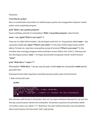 Penjelasan :

#!/usr/bin/env python
Baris ini memberitahu sistem bahwa ini adalah program python, dan menggunakan interpreter standar
python untuk menjalankan program.

print ‘Hello. I am a python program.’
Secara sederhana, perintah ini menampilkan ‘Hello. I am python program.’ pada terminal.

name = raw_input(“What is your name? “)

Yang satu ini sedikit lebih kompleks. Ada dua bagian untuk baris ini. Yang pertama adalah name =, dan
yang kedua adalah raw_input (“What is your name? “). Kita akan melihat bagian kedua terlebih
dahulu. Perintah raw_input akan menampilkan prompt di terminal (“What is your name? “), Dan
kemudian akan menunggu pengguna untuk menuliskan sesuatu (diikuti oleh {Enter}). Sekarang mari
kita lihat bagian pertama: name =. Ini bagian dari perintah menugaskan sebuah variabel bernama
“name”.

print “Hello there, “+name+”!”

Menampilkan “Hello there, “ dan apa yang ada pada variable name dan menampilkan tanda seru (!)
pada akhir baris.

Sekarang kita akan bahas bagaimana menuliskan program python pada console/terminal:

1. Buka terminal dan ketik:

      python




Kita sekarang sudah berada di shell python. Dari sini, kita dapat melakukan beberapa hal, tapi mari kita
lihat apa yang kita punya sebelum kita melanjutkan. Hal pertama yang harus kita perhatikan adalah
versi python, punya saya adalah 2.7.2. Berikutnya, kita akan melihat pernyataan yang menunjukkan
bahwa,untuk bantuan, kita harus ketik “help” pada prompt.
 