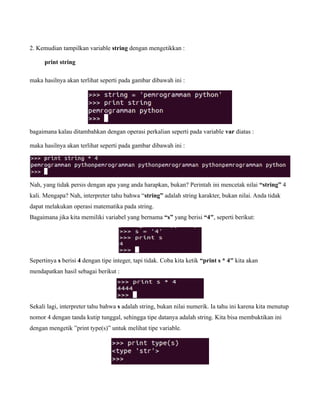 2. Kemudian tampilkan variable string dengan mengetikkan :

      print string

maka hasilnya akan terlihat seperti pada gambar dibawah ini :




bagaimana kalau ditambahkan dengan operasi perkalian seperti pada variable var diatas :

maka hasilnya akan terlihat seperti pada gambar dibawah ini :




Nah, yang tidak persis dengan apa yang anda harapkan, bukan? Perintah ini mencetak nilai “string” 4
kali. Mengapa? Nah, interpreter tahu bahwa “string” adalah string karakter, bukan nilai. Anda tidak
dapat melakukan operasi matematika pada string.
Bagaimana jika kita memiliki variabel yang bernama “s” yang berisi “4″, seperti berikut:




Sepertinya s berisi 4 dengan tipe integer, tapi tidak. Coba kita ketik “print s * 4″ kita akan
mendapatkan hasil sebagai berikut :




Sekali lagi, interpreter tahu bahwa s adalah string, bukan nilai numerik. Ia tahu ini karena kita menutup
nomor 4 dengan tanda kutip tunggal, sehingga tipe datanya adalah string. Kita bisa membuktikan ini
dengan mengetik ”print type(s)” untuk melihat tipe variable.
 