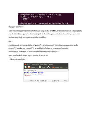 Mengapa demikian?

Ternyata dalam pemrogramman python ada yang disebut identasi. Identasi merupakan hal yang perlu
diperhatikan dalam gaya penulisan kode pada python. Penggunaan indentasi bisa berupa spasi atau
tabulasi, agar tidak rancu dan menghidari kesalahan.

Jadi :

Pastikan untuk tab/spasi pada baris “print i”. Hal ini penting. Python tidak menggunakan tanda
kurung ”(” atau kurung kurawal ”{“ seperti halnya bahasa pemrograman lain untuk
menunjukkan blok kode. Ia menggunakan indentasi sebagai gantinya.

maka ubahlah kode diatas seperti gambar di bawah ini:

1. Menggunakan Spasi :
 