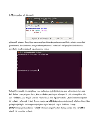 2. Menggunakan tab (tabulasi) :




pilih salah satu dari dua pilihan gaya penulisan diatas kemudian simpan file tersebut(rekomendasi
gunakan tab) dan coba untuk menjalankannya kembali. Maka hasil dari program diatas setelah
diperbaiki sintaksnya adalah seperti gambar berikut :




Sebuah loop adalah beberapa kode yang melakukan instruksi tertentu, atau set instruksi, beberapa
kali. Dalam kasus program diatas, kita melakukan perulangan sebanyak 10 kali, menampilkan nilai
dari variabel i. Atau dengan kata lain “memberikan nilai 0 pada variable i, kemudian menampilkan
isi variabel i sebanyak 10 kali, dengan catatan variable i akan ditambah dengan 1 sebelum ditampilkan
pada prompt begitu seterusnya sampai perulangan berhenti. Bagian dari kode “range
(0,10)” mengisyaratkan bahwa variable i dimulai dengan 0, akan diulang sampai nilai variable i
adalah 10, kemudian berhenti.
 