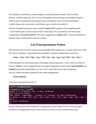 Yah, tampaknya telah bekerja, tetapi mengapa ia menghitung hanya sampai 9 dan kemudian
berhenti. Lihatlah output lagi. Ada 10 nomor ditampilkan, dimulai dengan 0 dan diakhiri dengan 9.
Itulah yang kita instruksikan pada program untuk menampilkan nilai i 10 kali,menambahkan
variabel dengan satu setiap waktu , dan berhenti segera setelah nilai adalah 10.

Jika kita mengubah pernyataan range menjadi “range (1,10)”, program mulai menghitung dari
1, tapi berakhir pada 9, karena segera setelah i sama dengan 10, loop berhenti. Jadi untuk dapat
menampilkan “1,2,3,4,5,6,7,8,9,10″, kita harus menggunakan “range (1,11)” – karena perulangan for
berhenti segera setelah jumlah range atas tercapai.


                              List Pemrogramman Python
Mari kita lihat jenis lain dari variable yang disebut list. Dalam bahasa lain, list sama seperti array. Mari
kita lihat list sederhana. Yang mudah untuk gambarkan contohnya adalah daftar nama bulan.

      bulan = ['Jan', 'Feb', 'Mar', 'Apr', 'Mei', 'Jun', 'Jul', 'Agu', 'Sep', 'Okt', 'Nov', 'Des' ]

Untuk membuat list, kita kurung semua nilai dengan tanda kurung siku (‘[' dan ']‘).Kita memiliki list
bernama ‘bulan’. Untuk menggunakannya, kita dapat mengetikkan sesuatu seperti print bulan[0] atau
bulan[1] (yang akan menampilkan ‘Jan’ atau ‘Feb’). Ingat bahwa kita selalu menghitung
dari nol. Untuk menemukan panjang list, kita dapat menggunakan:

      print len(bulan)

Yang akan mengembalikkan nilai 12.




Sampai sekarang, kita telah membuat list menggunakan string sebagai informasi. Kita juga dapat
membuat list menggunakan integer. Lihat kembali list bulan, kita bisa membuat daftar yang
 