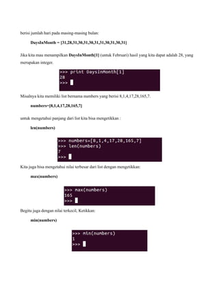 berisi jumlah hari pada masing-masing bulan:

     DaysInMonth = [31,28,31,30,31,30,31,31,30,31,30,31]

Jika kita mau menampilkan DaysInMonth[1] (untuk Februari) hasil yang kita dapat adalah 28, yang
merupakan integer.




Misalnya kita memiliki list bernama numbers yang berisi 8,1,4,17,28,165,7.

     numbers=[8,1,4,17,28,165,7]

untuk mengetahui panjang dari list kita bisa mengetikkan :

     len(numbers)




Kita juga bisa mengetahui nilai terbesar dari list dengan mengetikkan:

     max(numbers)




Begitu juga dengan nilai terkecil, Ketikkan:

     min(numbers)
 