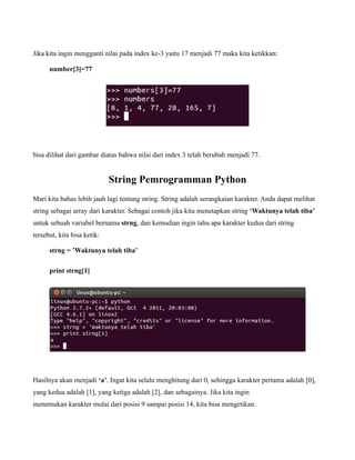 Jika kita ingin mengganti nilai pada index ke-3 yaitu 17 menjadi 77 maka kita ketikkan:

      number[3]=77




bisa dilihat dari gambar diatas bahwa nilai dari index 3 telah berubah menjadi 77.


                             String Pemrogramman Python
Mari kita bahas lebih jauh lagi tentang string. String adalah serangkaian karakter. Anda dapat melihat
string sebagai array dari karakter. Sebagai contoh jika kita menetapkan string ‘Waktunya telah tiba’
untuk sebuah variabel bernama strng, dan kemudian ingin tahu apa karakter kedua dari string
tersebut, kita bisa ketik:

      strng = ’Waktunya telah tiba’

      print strng[1]




Hasilnya akan menjadi ‘a’. Ingat kita selalu menghitung dari 0, sehingga karakter pertama adalah [0],
yang kedua adalah [1], yang ketiga adalah [2], dan sebagainya. Jika kita ingin
menemukan karakter mulai dari posisi 9 sampai posisi 14, kita bisa mengetikan:
 