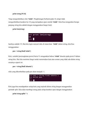 print strng [9:14]

Yang mengembalikan nilai ‘telah’. Penghitungan berhenti pada 14, tetapi tidak
mengembalikan karakter ke-14 yang merupakan spasi setelah ‘telah’. Kita bisa mengetahui berapa
panjang string kita adalah dengan menggunakan fungsi len():

      print len(strng)




hasilnya adalah 19. Jika kita ingin mencari tahu di mana kata ’telah’ dalam string, kita bisa
menggunakan:

      pos = strng.find(‘telah’)

Kini, variabel pos(singkatan posisi) berisi 9, mengatakan bahwa ‘telah’ dimulai pada posisi 9 dalam
string kita. Jika kita meminta fungsi untuk menemukan kata atau urutan yang tidak ada dalam string
misalnya seperti ini:

      pos = strng.find(‘ubuntu’)

nilai yang dikembalikan pada pos akan menjadi -1.




Kita juga bisa mendapatkan setiap kata yang terpisah dalam string dengan menggunakan
perintah split. Kita akan membagi string pada setiap karakter spasi dengan menggunakan:

      print strng.split(‘ ‘)
 