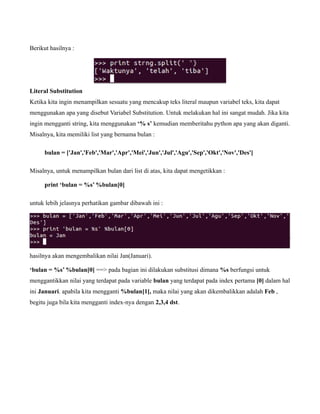 Berikut hasilnya :




Literal Substitution
Ketika kita ingin menampilkan sesuatu yang mencakup teks literal maupun variabel teks, kita dapat
menggunakan apa yang disebut Variabel Substitution. Untuk melakukan hal ini sangat mudah. Jika kita
ingin mengganti string, kita menggunakan ‘% s’ kemudian memberitahu python apa yang akan diganti.
Misalnya, kita memiliki list yang bernama bulan :

     bulan = ['Jan','Feb','Mar','Apr','Mei','Jun','Jul','Agu','Sep','Okt','Nov','Des']

Misalnya, untuk menampilkan bulan dari list di atas, kita dapat mengetikkan :

     print ‘bulan = %s’ %bulan[0]

untuk lebih jelasnya perhatikan gambar dibawah ini :




hasilnya akan mengembalikan nilai Jan(Januari).

‘bulan = %s’ %bulan[0] ==> pada bagian ini dilakukan substitusi dimana %s berfungsi untuk
menggantikkan nilai yang terdapat pada variable bulan yang terdapat pada index pertama [0] dalam hal
ini Januari. apabila kita mengganti %bulan[1], maka nilai yang akan dikembalikkan adalah Feb ,
begitu juga bila kita mengganti index-nya dengan 2,3,4 dst.
 