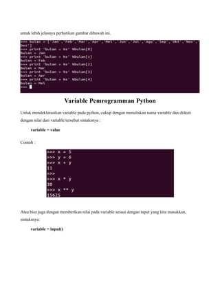 untuk lebih jelasnya perhatikan gambar dibawah ini.




                           Variable Pemrogramman Python
Untuk mendeklarasikan variable pada python, cukup dengan menuliskan nama variable dan diikuti
dengan nilai dari variable tersebut sintaksnya :

      variable = value

Contoh :




Atau bisa juga dengan memberikan nilai pada variable sesuai dengan input yang kita masukkan,
sintaksnya:

      variable = input()
 