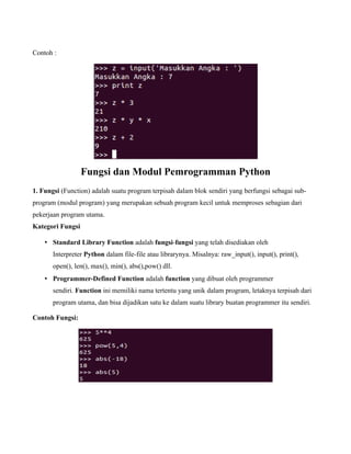 Contoh :




                  Fungsi dan Modul Pemrogramman Python
1. Fungsi (Function) adalah suatu program terpisah dalam blok sendiri yang berfungsi sebagai sub-
program (modul program) yang merupakan sebuah program kecil untuk memproses sebagian dari
pekerjaan program utama.
Kategori Fungsi

    • Standard Library Function adalah fungsi-fungsi yang telah disediakan oleh
       Interpreter Python dalam file-file atau librarynya. Misalnya: raw_input(), input(), print(),
       open(), len(), max(), min(), abs(),pow() dll.
    • Programmer-Defined Function adalah function yang dibuat oleh programmer
       sendiri. Function ini memiliki nama tertentu yang unik dalam program, letaknya terpisah dari
       program utama, dan bisa dijadikan satu ke dalam suatu library buatan programmer itu sendiri.

Contoh Fungsi:
 