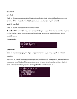 keterangan :

pow(5,4)

Baris ini digunakan untuk memanggil fungsi power, dimana power membutuhkan dua angka, yang
pertama adalah based(pada contoh 5) dan yang kedua adalah eksponen(pada contoh 4)

abs(-18) dan abs(5)

Baris ini digunakan untuk memanggil fungsi absolute.

2. Modul adalah sebuah file yang berisi sekumpulan fungsi – fungsi dan instruksi – instruksi program
python. Modul tersebut disimpan dengan ekstension .py, pemanggilan modul dijalankan dengan
perintah import.

contoh modul:




import math

Baris ini digunakan agar program dapat menggunakan semua fungsi yang ada pada modul math.

math.sqrt

Pada baris ini digunakan untuk menggunakan fungsi sqrt(digunakan untuk mencari akar) yang terdapat
pada modul math. Kita juga bisa memasukkan modul ke dalam sebuah variable, misalnya kita beri
nama variable tersebut dengan nama ‘akar’. perhatikkan contoh dibawah ini :
 