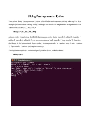 Slicing Pemrogramman Python
Pada tulisan String Pemrogramman Python , telah dibahas sedikit tentang slicing, sekarang kita akan
mempelajari lebih dalam tentang slicing. Misalnya ada sebuah list dengan nama bilangan dan isi dari
list tersebut adalah 0,1,2,3,4,5,6,7,8,9.

      bilangan = [0,1,2,3,4,5,6,7,8,9]

catatan : index bisa dihitung dari kiri ke kanan, pada contoh diatas index ke-0 adalah 0, index ke-1
adalah 1, index ke-2 adalah 2, begitu seterusnya sampai pada index ke-9 yang bernilai 9. Atau bisa
dari kanan ke kiri, pada contoh diatas angka 9 berada pada index ke -1(minus satu), 8 index -2(minus
2), 7 pada index -3(minus tiga) begitu seterusnya.

Kita ingin menampilkan 4 sampai dengan 7 pada list diatas, maka ketikkan :

      bilangan[4:8]
 