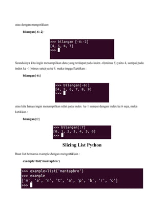 atau dengan mengetikkan:

     bilangan[-6:-2]




Seandainya kita ingin menampilkan data yang terdapat pada index -6(minus 6) yaitu 4, sampai pada
index ke -1(minus satu) yaitu 9. maka tinggal ketiikan :

     bilangan[-6:]




atau kita hanya ingin menampilkan nilai pada index ke 1 sampai dengan index ke 6 saja, maka
ketikkan :

     bilangan[:7]




                                     Slicing List Python
Buat list bernama example dengan mengertikkan :

     example=list(‘mantapbro’)
 