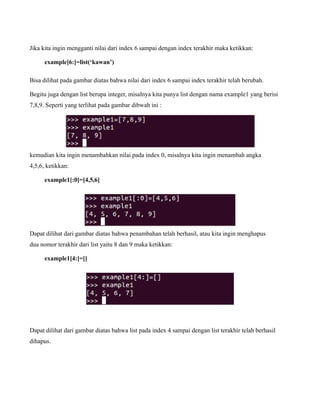 Jika kita ingin mengganti nilai dari index 6 sampai dengan index terakhir maka ketikkan:

      example[6:]=list(‘kawan’)

Bisa dilihat pada gambar diatas bahwa nilai dari index 6 sampai index terakhir telah berubah.

Begitu juga dengan list berupa integer, misalnya kita punya list dengan nama example1 yang berisi
7,8,9. Seperti yang terlihat pada gambar dibwah ini :




kemudian kita ingin menambahkan nilai pada index 0, misalnya kita ingin menambah angka
4,5,6, ketikkan:

      example1[:0]=[4,5,6]




Dapat dilihat dari gambar diatas bahwa penambahan telah berhasil, atau kita ingin menghapus
dua nomor terakhir dari list yaitu 8 dan 9 maka ketikkan:

      example1[4:]=[]




Dapat dilihat dari gambar diatas bahwa list pada index 4 sampai dengan list terakhir telah berhasil
dihapus.
 