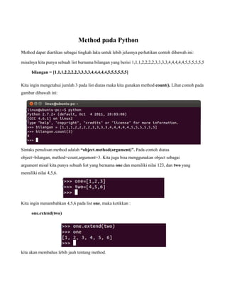 Method pada Python
Method dapat diartikan sebagai tingkah laku untuk lebih jelasnya perhatikan contoh dibawah ini:

misalnya kita punya sebuah list bernama bilangan yang berisi 1,1,1,2,2,2,2,3,3,3,3,4,4,4,4,4,5,5,5,5,5,5

      bilangan = [1,1,1,2,2,2,2,3,3,3,3,4,4,4,4,4,5,5,5,5,5,5]

Kita ingin mengetahui jumlah 3 pada list diatas maka kita gunakan method count(). Lihat contoh pada
gambar dibawah ini:




Sintaks penulisan method adalah “object.method(argument)”. Pada contoh diatas
object=bilangan, method=count,argument=3. Kita juga bisa menggunakan object sebagai
argument misal kita punya sebuah list yang bernama one dan memiliki nilai 123, dan two yang
memiliki nilai 4,5,6.




Kita ingin menambahkan 4,5,6 pada list one, maka ketikkan :

      one.extend(two)




kita akan membahas lebih jauh tentang method.
 