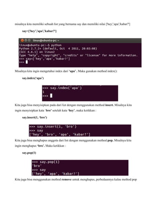misalnya kita memiliki sebuah list yang bernama say dan memiliki nilai ['hey','apa','kabar?']

     say=['hey','apa','kabar?']




Misalnya kita ingin mengetahui index dari ‘apa’ . Maka gunakan method index():

     say.index(‘apa’)




Kita juga bisa menyisipkan pada dari list dengan menggunakan method insert. Misalnya kita
ingin menyisipkan kata ‘bro’ setelah kata ‘hey’, maka ketikkan :

     say.insert(1, ‘bro’)




Kita juga bisa menghapus anggota dari list dengan menggunakan method pop. Misalnya kita
ingin menghapus ‘bro’. Maka ketikkan :

     say.pop(1)




Kita juga bisa menggunakan method remove untuk menghapus, perbedaannya kalau method pop
 
