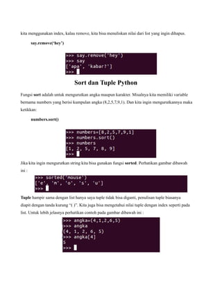 kita menggunakan index, kalau remove, kita bisa menuliskan nilai dari list yang ingin dihapus.

        say.remove(‘hey’)




                              Sort dan Tuple Python
Fungsi sort adalah untuk mengurutkan angka maupun karakter. Misalnya kita memiliki variable
bernama numbers yang berisi kumpulan angka (8,2,5,7,9,1). Dan kita ingin mengurutkannya maka
ketikkan:

        numbers.sort()




Jika kita ingin mengurutkan string kita bisa gunakan fungsi sorted. Perhatikan gambar dibawah
ini :




Tuple hampir sama dengan list hanya saya tuple tidak bisa diganti, penulisan tuple biasanya
diapit dengan tanda kurung “( )”. Kita juga bisa mengetahui nilai tuple dengan index seperti pada
list. Untuk lebih jelasnya perhatikan contoh pada gambar dibawah ini :
 