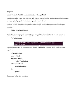 penjelasan :

nama = ‘Messi’ : Variable bernama nama dan value-nya Messi

if nama==’Messi’ = Merupakan pengecekan kondisi apa bila kondisi benar maka akan menampilkan
string yang terdapat pada blok pada baris print ‘Pemain Bola’.

Ubahlah file percabangan.py menjadi executable dengan mengetikkan perintahdibawah ini pada
terminal :

      chmod +x percabangan.py

Kemudian jalankan program tersebut dengan mengetikkan perintah dibawah ini pada terminal :

      ./percabangan.py




pada pembahasan kali ini akan membahas tentang else dan elif. Rubahlah script di atas menjadi
seperti ini:

      #!/usr/bin/python
      nama = ‘Rossi’
      if nama==’Messi’:
               print ‘Pemain Bola’
      elif nama==’Rossi’:
               print ‘Pembalap’
      else:
               print ‘?’

Simpan dan keluar dari teks editor.
 