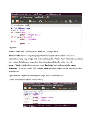 Penjelasan:

nama = ‘Messi’ ==> Variable bernama nama dan value-nya Messi

if nama==’Messi’: ==>Merupakan pengecekan kondisi apa bila kondisi benar maka akan
menampilkan string yang terdapat pada blok pada baris print ‘Pemain Bola’. Jika kondisi salah maka
baris ini akan diabaikan dan pengecekan akan dilanjutkan pada kondisi kedua yaitu elif
nama==’Rossi’:, jika kondisi benar maka string ‘Pembalap’ yang terdapat pada baris print
‘Pembalap’. Jika kedua kondisi salah maka baris else: yang akan dieksekusi oleh program dan akan
menampilkan ‘?’ .

saya coba rubah script diatas dan menjalankannya, berikut screenshoot-nya :

Kondisi pertama bernilai benar nama==’Messi’
 