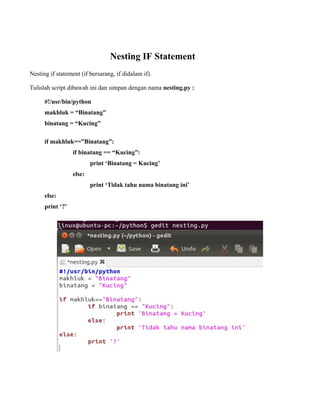 Nesting IF Statement
Nesting if statement (if bersarang, if didalam if).

Tulislah script dibawah ini dan simpan dengan nama nesting.py :

      #!/usr/bin/python
      makhluk = “Binatang”
      binatang = “Kucing”

      if makhluk==”Binatang”:
                  if binatang == “Kucing”:
                          print ‘Binatang = Kucing’
                  else:
                          print ‘Tidak tahu nama binatang ini’
      else:
      print ‘?’
 