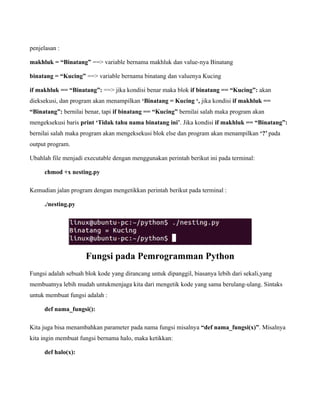 penjelasan :

makhluk = “Binatang” ==> variable bernama makhluk dan value-nya Binatang

binatang = “Kucing” ==> variable bernama binatang dan valuenya Kucing

if makhluk == “Binatang”: ==> jika kondisi benar maka blok if binatang == “Kucing”: akan
dieksekusi, dan program akan menampilkan ‘Binatang = Kucing ‘, jika kondisi if makhluk ==
“Binatang”: bernilai benar, tapi if binatang == “Kucing” bernilai salah maka program akan
mengeksekusi baris print ‘Tidak tahu nama binatang ini’. Jika kondisi if makhluk == “Binatang”:
bernilai salah maka program akan mengeksekusi blok else dan program akan menampilkan ‘?’ pada
output program.

Ubahlah file menjadi executable dengan menggunakan perintah berikut ini pada terminal:

     chmod +x nesting.py

Kemudian jalan program dengan mengetikkan perintah berikut pada terminal :

     ./nesting.py




                     Fungsi pada Pemrogramman Python
Fungsi adalah sebuah blok kode yang dirancang untuk dipanggil, biasanya lebih dari sekali,yang
membuatnya lebih mudah untukmenjaga kita dari mengetik kode yang sama berulang-ulang. Sintaks
untuk membuat fungsi adalah :

     def nama_fungsi():

Kita juga bisa menambahkan parameter pada nama fungsi misalnya “def nama_fungsi(x)”. Misalnya
kita ingin membuat fungsi bernama halo, maka ketikkan:

     def halo(x):
 