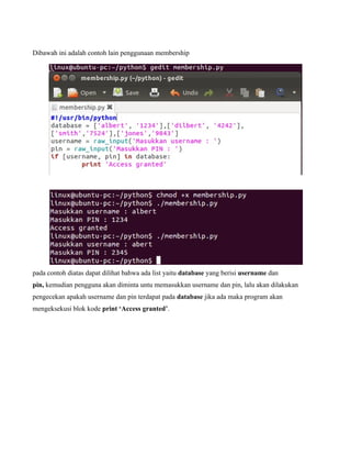 Dibawah ini adalah contoh lain penggunaan membership




pada contoh diatas dapat dilihat bahwa ada list yaitu database yang berisi username dan
pin, kemudian pengguna akan diminta untu memasukkan username dan pin, lalu akan dilakukan
pengecekan apakah username dan pin terdapat pada database jika ada maka program akan
mengeksekusi blok kode print ‘Access granted’.
 