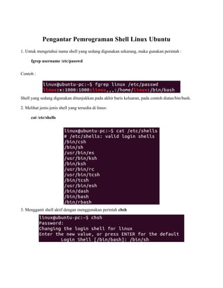 Pengantar Pemrograman Shell Linux Ubuntu
1. Untuk mengetahui nama shell yang sedang digunakan sekarang, maka gunakan perintah :

      fgrep username /etc/passwd

Contoh :




Shell yang sedang digunakan ditunjukkan pada akhir baris keluaran, pada contoh diatas/bin/bash.

2. Melihat jenis-jenis shell yang tersedia di linux:

      cat /etc/shells




3. Mengganti shell aktif dengan menggunakan perintah chsh
 