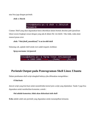 atau bisa juga dengan perintah:

     chsh -s /bin/sh




Catatan :Shell yang akan diguanakan harus diketikkan dalam bentuk absolute path (penulisan
lokasi secara lengkap) sesuai dengan yang ada di dalam file /etc/shells ! Jika tidak, maka akan
muncul pesan error

     chsh: “/bin/[shell_masukkan]” is an invalid shell

Sekarang cek, apakah shell untuk root sudah terganti, ketikkan:

     fgrep username /etc/passwd




   Perintah Output pada Pemrograman Shell Linux Ubuntu
Dalam pembuatan shell script alangkah baiknya jika dibiasakan mengetikkan :

     #!/bin/bash

diawal script yang kita buat untuk memebritahu kernel jenis script yang dijalankan. Tanda # juga bisa
digunakan untuk memberikan komentar, contoh :

     #ini adalah komentar, tidak akan dieksekusi oleh shell

Echo adalah salah satu perintah yang digunakan untuk menampilkan keluaran.
 