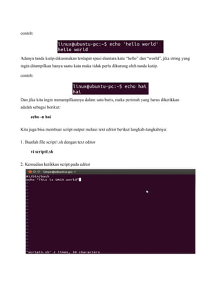 contoh:




Adanya tanda kutip dikarenakan terdapat spasi diantara kata “hello” dan “world”, jika string yang
ingin ditampilkan hanya saatu kata maka tidak perlu dikurung oleh tanda kutip.

contoh:




Dan jika kita ingin menampilkannya dalam satu baris, maka perintah yang harus diketikkan
adalah sebagai berikut:

      echo -n hai

Kita juga bisa membuat script output melaui text editor berikut langkah-langkahnya:

1. Buatlah file script1.sh dengan text editor

      vi script1.sh

2. Kemudian ketikkan script pada editor
 