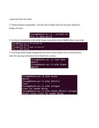 simpan dan keluar dari editor.

3. Jalankan dengan menggunakan . (dot atau titik) di depan nama file yang akan dijalankan,
dengan satu spasi.




4. Cara kedua menjalankan script adalah dengan mengetikkan sh atau bash didepan nama script :




5. Cara ketiga adalah dengan menggunakan dot slash, namun dengan cara ini maka hak akses
suatu file yang ingin dieksekusi harus dirubah dulu, caranya :
 