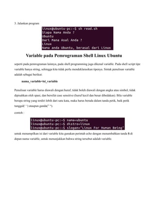 3. Jalankan program




           Variable pada Pemrograman Shell Linux Ubuntu
seperti pada pemrograman lainnya, pada shell programming juga dikenal variable. Pada shell script tipe
variable hanya string, sehingga kita tidak perlu mendeklarasikan tipenya. Sintak penulisan variable
adalah sebagai berikut:

      nama_variable=isi_variable

Penulisan variable harus diawali dengan huruf, tidak boleh diawali dengan angka atau simbol, tidak
dipisahkan oleh spasi, dan bersifat case sensitive (huruf kecil dan besar dibedakan). Bila variable
berupa string yang terdiri lebih dari satu kata, maka harus berada dalam tanda petik, baik petik
tunggal(‘ ‘) ataupun ganda(” “).

contoh :




untuk menampilkan isi dari variable kita gunakan perintah echo dengan menambahkan tanda $ di
depan nama variable, untuk menunjukkan bahwa string tersebut adalah variable.
 