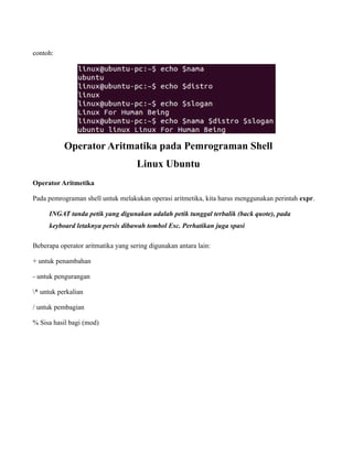 contoh:




           Operator Aritmatika pada Pemrograman Shell
                                    Linux Ubuntu
Operator Aritmetika

Pada pemrograman shell untuk melakukan operasi aritmetika, kita harus menggunakan perintah expr.

     INGAT tanda petik yang digunakan adalah petik tunggal terbalik (back quote), pada
     keyboard letaknya persis dibawah tombol Esc. Perhatikan juga spasi

Beberapa operator aritmatika yang sering digunakan antara lain:

+ untuk penambahan

- untuk pengurangan

* untuk perkalian

/ untuk pembagian

% Sisa hasil bagi (mod)
 