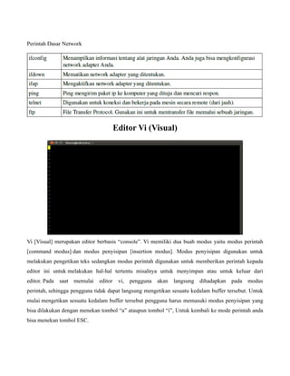 Perintah Dasar Network




                                   Editor Vi (Visual)




Vi [Visual] merupakan editor berbasis “console”. Vi memiliki dua buah modus yaitu modus perintah
[command modus] dan modus penyisipan [insertion modus]. Modus penyisipan digunakan untuk
melakukan pengetikan teks sedangkan modus perintah digunakan untuk memberikan perintah kepada
editor ini untuk melakukan hal-hal tertentu misalnya untuk menyimpan atau untuk keluar dari
editor. Pada saat memulai editor vi, pengguna akan langsung dihadapkan pada modus
perintah, sehingga pengguna tidak dapat langsung mengetikan sesuatu kedalam buffer tersebut. Untuk
mulai mengetikan sesuatu kedalam buffer tersebut pengguna harus memasuki modus penyisipan yang
bisa dilakukan dengan menekan tombol “a” ataupun tombol “i”, Untuk kembali ke mode perintah anda
bisa menekan tombol ESC.
 