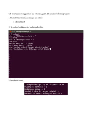 kali ini kita akan menggunakan text editor (vi, gedit, dll) untuk menuliskan program:

1. Buatlah file aritmatika.sh dengan text editor:

      vi aritmatika.sh

2. Kemudian ketikkan script berikut pada editor




3. Jalankan program
 