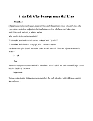 Status Exit & Test Pemrogramman Shell Linux
    • Status Exit

Seteleah suatu instruksi dieksekusi, maka instruksi tersebut akan memberikan keluaran berupa nilai
yang merepresentasikan apakah instruksi tersebut memberikan nilai benar/true/sukses atau
salah/false/gagal. Indikasinya sebagai berikut:

Nilai tersebut disimpan dalam variable ?

Jika instruksi berakhir benar/sukses/true, maka variable ? bernilai 0

Jika instruksi berakhir salah/false/gagal, maka variable ? bernilai 1

variable ? itulah yang disebut status exit. Untuk melihat nilai dari status exit dapat dilihat melalui
instruksi

      echo $?


    • Test

Instruksi test digunakan untuk memeriksa kondisi dari suatu ekspresi, dan hasil status exit dapat dilihat
melalui variable ?, sintaknya:

      test ekspresi

Dimana ekspresi dapat diisi dengan membandingkan dua buah nilai atau variable (dengan operator
perbandingan).
 