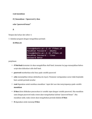 read masukkan

     if [ $masukkan = $password ]; then

     echo “password benar”

     fi

Simpan dan keluar dari editor vi

3. Jalankan program dengan mengetikkan perintah :

     sh ifthen.sh




penjelasan:

    • #!/bin/bash komentar ini akan mengaktifkan shell bash, komentar itu juga menunjukkan bahwa
       script akan dieksekusi oleh shell bash.

    • password memberikan nilai linux pada variable password

    • echo menampilkan tulisan (defaultnya ke layar). Parameter -n digunakan cursor tidak berpindah
       baris setelah perintah tersebut

    • read digunakan untuk membaca masukkan / input dari user dan menyimpannya pada variable
       masukkan

    • if then disini dilakukan pencocokan isi variable input dengan variable password. Jika masukkan
       sama dengan password maka sistem akan mengeluarkan kalimat “password benar”. Jika
       masukkan salah, maka sistem akan mengabaikan perintah didalam if then

    • fi digunakan untuk menutup if then
 