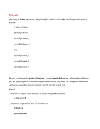 if then else

percabangan if then else memberikan pilihan jika kondisi bernilai false. Sintaksnya adalah sebagai
berikut :

      if [ekspresi]; then

      perintahjikabenar_1

      perintahjikabenar_2

      perintahjikabenar_n

      else

      perintahjikasalah_1

      perintahjikasalah_2

      perintahjikasalah_n

      fi

Dengan percabangan ini, perintahjikabenar_1 sampai perintahjikabenar_n hanya akan dijalankan
jika apa yang diinginkan di ekspresi menghasilkan keluaran yang benar. Jika menghasilkan keluaran
salah, maka yang akan dieksekusi adalah perintah-perintah setelah else.

Contoh:

1. buatlah file dengan nama ifthenelse.sh dengan mengetikkan perintah :

      vi ifthenelse.sh

2. masukkan script berikut pada file ifthenelse.sh:

      #!/bin/bash

      password=linux
 