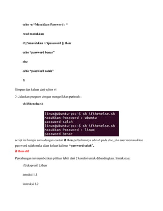 echo -n “Masukkan Password : “

      read masukkan

      if [ $masukkan = $password ]; then

      echo “password benar”

      else

      echo “password salah”

      fi

Simpan dan keluar dari editor vi

3. Jalankan program dengan mengetikkan perintah :

      sh ifthenelse.sh




script ini hampir sama dengan contoh if then perbedaannya adalah pada else, jika user memasukkan
password salah maka akan keluar kalimat “password salah”.
if then elif

Percabangan ini memberikan pilihan lebih dari 2 kondisi untuk dibandingkan. Sintaksnya:

      if [ekspresi1]; then

      intruksi 1.1

      instruksi 1.2
 
