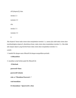 elif [ekspresi2]; then

      intruksi 2.1

      instruksi 2.2

      else

      intruksi 3.1

      instruksi 3.2

      fi

Jika ekspresi1 benar maka sistem akan menjalankan instruksi 1.x, namun jika salah maka sistem akan
membandingkan ekspresi2, jikanilainya benar, maka sistem akan menjalankan instruksi 2.x. Jika tidak
ada satupun ekpresi yang bernilai benar maka sistem akan menjalankan instruksi 3.x

contoh :

1. buatlah file dengan nama ifthenelif.sh dengan mengetikkan perintah :

      vi ifthenelif.sh

2. masukkan script berikut pada file ifthenelif.sh:

      #!/bin/bash

      password1=linux

      password2=ubuntu

      echo -n “Masukkan Password : “

      read masukkan

      if [ $masukkan = $password1 ]; then
 