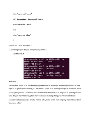 echo “password1 benar”

     elif [ $masukkan = $password2 ]; then

     echo “password2 benar”

     else

     echo “password salah”

     fi

Simpan dan keluar dari editor vi

3. Jalankan program dengan mengetikkan perintah :

     sh ifthenelif.sh




penjelasan:

Pertama kali, sistem akan melakukan pengecekan apakah password1 sama dengan masukkan user
(apakah ekspresi1 bernilai true), jika benar maka sistem akan menampilkan pesan password1 benar

Jika ekspresi pertama kali bernilai false maka sistem akan melakukan pengecekan apakah password2
sama dengan masukkan user, jika benar sistem akan menampilkan pesan “password2 benar”

Jika ternyata kedua ekspresi tersebut bernilai false, maka sistem akan langsung menampilkan pesan
“password salah”
 