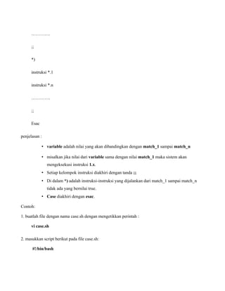 ………….

      ;;

      *)

      instruksi *.1

      instruksi *.n

      ………….

      ;;

      Esac

penjelasan :

             • variable adalah nilai yang akan dibandingkan dengan match_1 sampai match_n

             • misalkan jika nilai dari variable sama dengan nilai match_1 maka sistem akan
               mengeksekusi instruksi 1.x.
             • Setiap kelompok instruksi diakhiri dengan tanda ;;
             • Di dalam *) adalah instruksi-instruksi yang dijalankan dari match_1 sampai match_n
               tidak ada yang bernilai true.
             • Case diakhiri dengan esac.

Contoh:

1. buatlah file dengan nama case.sh dengan mengetikkan perintah :

      vi case.sh

2. masukkan script berikut pada file case.sh:

      #!/bin/bash
 