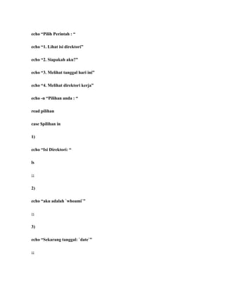 echo “Pilih Perintah : “

echo “1. Lihat isi direktori”

echo “2. Siapakah aku?”

echo “3. Melihat tanggal hari ini”

echo “4. Melihat direktori kerja”

echo -n “Pilihan anda : “

read pilihan

case $pilihan in

1)

echo “Isi Direktori: “

ls

;;

2)

echo “aku adalah `whoami`”

;;

3)

echo “Sekarang tanggal: `date`”

;;
 