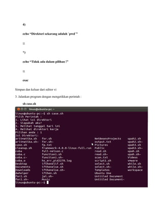 4)

     echo “Direktori sekarang adalah `pwd`”

     ;;

     *)

     echo “Tidak ada dalam pilihan !”

     ;;

     esac

Simpan dan keluar dari editor vi

3. Jalankan program dengan mengetikkan perintah :

     sh case.sh
 