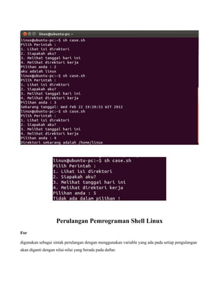 Perulangan Pemrograman Shell Linux
For

digunakan sebagai sintak perulangan dengan menggunakan variable yang ada pada setiap pengulangan
akan diganti dengan nilai-nilai yang berada pada daftar.
 