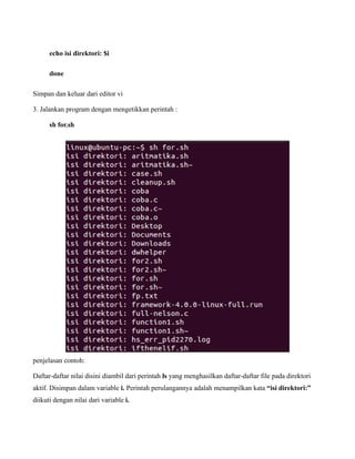 echo isi direktori: $i

      done

Simpan dan keluar dari editor vi

3. Jalankan program dengan mengetikkan perintah :

      sh for.sh




penjelasan contoh:

Daftar-daftar nilai disini diambil dari perintah ls yang menghasilkan daftar-daftar file pada direktori
aktif. Disimpan dalam variable i. Perintah perulangannya adalah menampilkan kata “isi direktori:”
diikuti dengan nilai dari variable i.
 