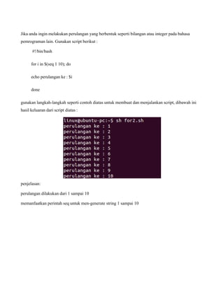 Jika anda ingin melakukan perulangan yang berbentuk seperti bilangan atau integer pada bahasa
pemrograman lain. Gunakan script berikut :

       #!/bin/bash

      for i in $(seq 1 10); do

      echo perulangan ke : $i

      done

gunakan langkah-langkah seperti contoh diatas untuk membuat dan menjalankan script, dibawah ini
hasil keluaran dari script diatas :




penjelasan:

perulangan dilakukan dari 1 sampai 10

memanfaatkan perintah seq untuk men-generate string 1 sampai 10
 