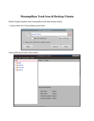 Menampilkan Trash Icon di Desktop Ubuntu
Berikut langkah-langkah untuk menampilkan trash pada desktop ubuntu :

1. tekan tombol alt+F2 dan ketikkan gconf-editor




maka jendela gconf-editor akan terbuka:
 